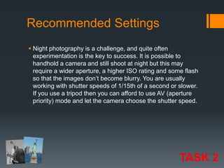 Recommended Settings
 Night photography is a challenge, and quite often
experimentation is the key to success. It is possible to
handhold a camera and still shoot at night but this may
require a wider aperture, a higher ISO rating and some flash
so that the images don’t become blurry. You are usually
working with shutter speeds of 1/15th of a second or slower.
If you use a tripod then you can afford to use AV (aperture
priority) mode and let the camera choose the shutter speed.

TASK 2

 
