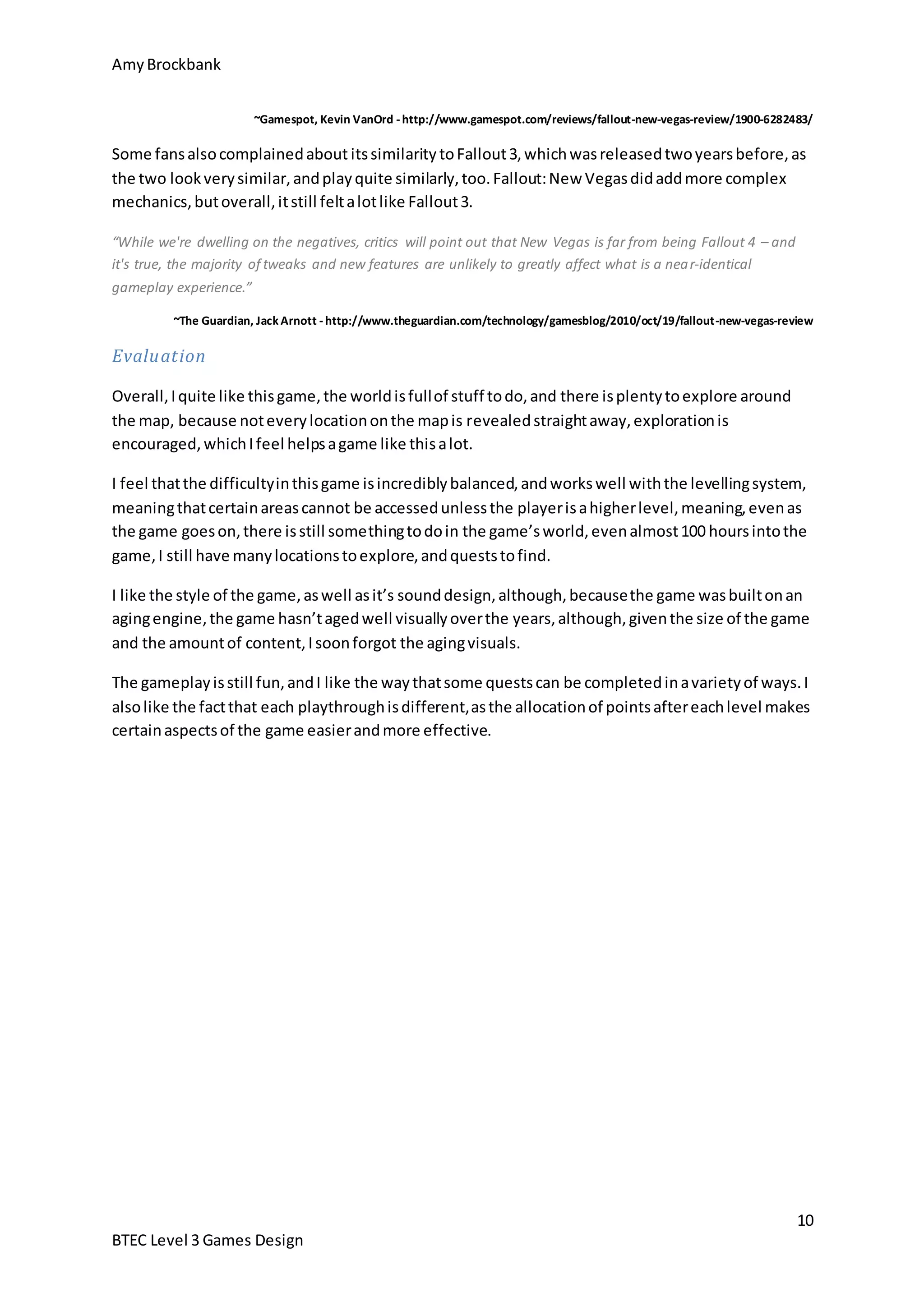 Amy Brockbank 
~Gamespot, Kevin VanOrd - http://www.gamespot.com/reviews/fallout-new-vegas-review/1900-6282483/ 
Some fans also complained about its similarity to Fallout 3, which was released two years before, as 
the two look very similar, and play quite similarly, too. Fallout: New Vegas did add more complex 
mechanics, but overall, it still felt a lot like Fallout 3. 
~The Guardian, Jack Arnott - http://www.theguardian.com/technology/gamesblog/2010/oct/19/fallout-new-vegas-review 
I feel that the difficulty in this game is incredibly balanced, and works well with the levelling system, 
meaning that certain areas cannot be accessed unless the player is a higher level, meaning, even as 
the game goes on, there is still something to do in the game’s world, even almost 100 hours into the 
game, I still have many locations to explore, and quests to find. 
I like the style of the game, as well as it’s sound design, although, because the game was built on an 
aging engine, the game hasn’t aged well visually over the years, although, given the size of the game 
and the amount of content, I soon forgot the aging visuals. 
The gameplay is still fun, and I like the way that some quests can be completed in a variety of ways. I 
also like the fact that each playthrough is different, as the allocation of points after each level makes 
certain aspects of the game easier and more effective. 
10 
“While we're dwelling on the negatives, critics will point out that New Vegas is far from being Fallout 4 – and 
it's true, the majority of tweaks and new features are unlikely to greatly affect what is a near-identical 
gameplay experience.” 
Evaluat ion 
Overall, I quite like this game, the world is full of stuff to do, and there is plenty to explore around 
the map, because not every location on the map is revealed straight away, exploration is 
encouraged, which I feel helps a game like this a lot. 
BTEC Level 3 Games Design 
