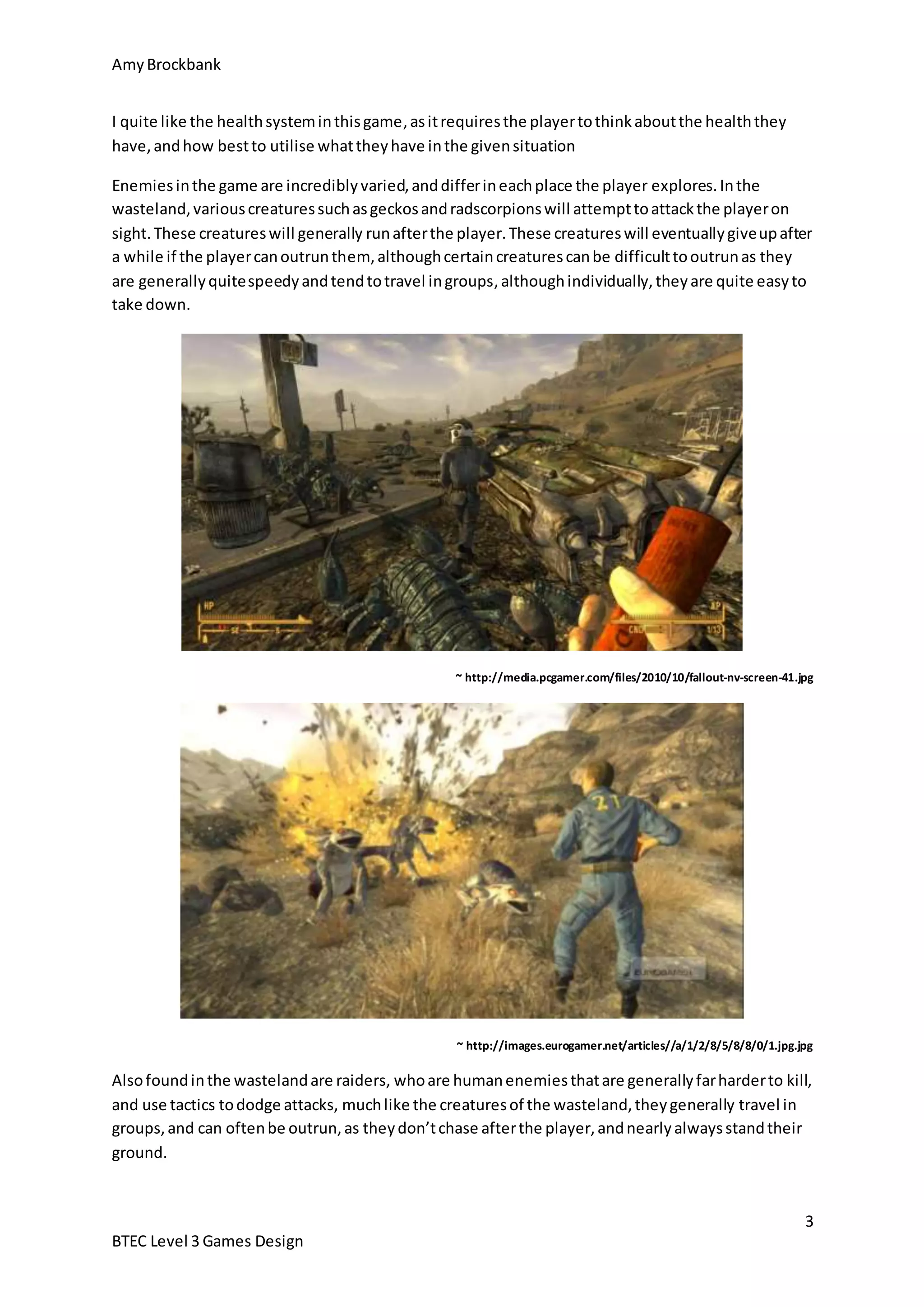 Amy Brockbank 
Enemies in the game are incredibly varied, and differ in each place the player explores. In the 
wasteland, various creatures such as geckos and radscorpions will attempt to attack the player on 
sight. These creatures will generally run after the player. These creatures will eventually give up after 
a while if the player can outrun them, although certain creatures can be difficult to outrun as they 
are generally quite speedy and tend to travel in groups, although individually, they are quite easy to 
take down. 
3 
I quite like the health system in this game, as it requires the player to think about the health they 
have, and how best to utilise what they have in the given situation 
BTEC Level 3 Games Design 
~ http://media.pcgamer.com/files/2010/10/fallout-nv-screen-41.jpg 
~ http://images.eurogamer.net/articles//a/1/2/8/5/8/8/0/1.jpg.jpg 
Also found in the wasteland are raiders, who are human enemies that are generally far harder to kill, 
and use tactics to dodge attacks, much like the creatures of the wasteland, they generally travel in 
groups, and can often be outrun, as they don’t chase after the player, and nearly always stand their 
ground. 
 