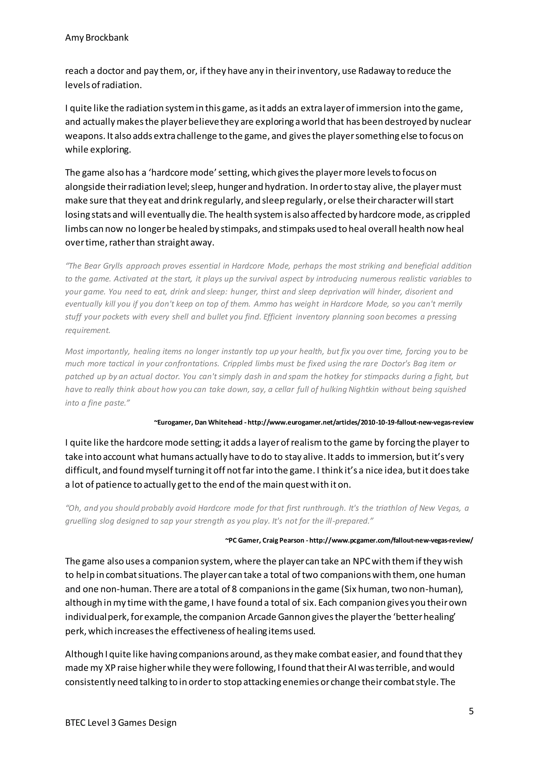 Amy Brockbank 
I quite like the radiation system in this game, as it adds an extra layer of immersion into the game, 
and actually makes the player believe they are exploring a world that has been destroyed by nuclear 
weapons. It also adds extra challenge to the game, and gives the player something else to focus on 
while exploring. 
The game also has a ‘hardcore mode’ setting, which gives the player more levels to focus on 
alongside their radiation level; sleep, hunger and hydration. In order to stay alive, the player must 
make sure that they eat and drink regularly, and sleep regularly, or else their character will start 
losing stats and will eventually die. The health system is also affected by hardcore mode, as crippled 
limbs can now no longer be healed by stimpaks, and stimpaks used to heal overall health now heal 
over time, rather than straight away. 
“The Bear Grylls approach proves essential in Hardcore Mode, perhaps the most striking and beneficial addition 
to the game. Activated at the start, it plays up the survival aspect by introducing numerous realistic variables to 
your game. You need to eat, drink and sleep: hunger, thirst and sleep deprivation will hinder, disorient and 
eventually kill you if you don't keep on top of them. Ammo has weight in Hardcore Mode, so you can't merrily 
stuff your pockets with every shell and bullet you find. Efficient inventory planning soon becomes a pressing 
requirement. 
~Eurogamer, Dan Whitehead - http://www.eurogamer.net/articles/2010-10-19-fallout-new-vegas-review 
I quite like the hardcore mode setting; it adds a layer of realism to the game by forcing the player to 
take into account what humans actually have to do to stay alive. It adds to immersion, but it’s very 
difficult, and found myself turning it off not far into the game. I think it’s a nice idea, but it does take 
a lot of patience to actually get to the end of the main quest with it on. 
“Oh, and you should probably avoid Hardcore mode for that first runthrough. It's the triathlon of New Vegas, a 
gruelling slog designed to sap your strength as you play. It's not for the ill -prepared.” 
5 
reach a doctor and pay them, or, if they have any in their inventory, use Radaway to reduce the 
levels of radiation. 
Most importantly, healing items no longer instantly top up your health, but fix you over time, forcing you to be 
much more tactical in your confrontations. Crippled limbs must be fixed using the rare Doctor's Bag item or 
patched up by an actual doctor. You can't simply dash in and spam the hotkey for stimpacks during a fight, but 
have to really think about how you can take down, say, a cellar full of hulking Nightkin without being squished 
into a fine paste.” 
BTEC Level 3 Games Design 
~PC Gamer, Craig Pearson - http://www.pcgamer.com/fallout-new-vegas-review/ 
The game also uses a companion system, where the player can take an NPC with them if they wish 
to help in combat situations. The player can take a total of two companions with them, one human 
and one non-human. There are a total of 8 companions in the game (Six human, two non-human), 
although in my time with the game, I have found a total of six. Each companion gives you their own 
individual perk, for example, the companion Arcade Gannon gives the player the ‘better healing’ 
perk, which increases the effectiveness of healing items used. 
Although I quite like having companions around, as they make combat easier, and found that they 
made my XP raise higher while they were following, I found that their AI was terrible, and would 
consistently need talking to in order to stop attacking enemies or change their combat style. The 
 