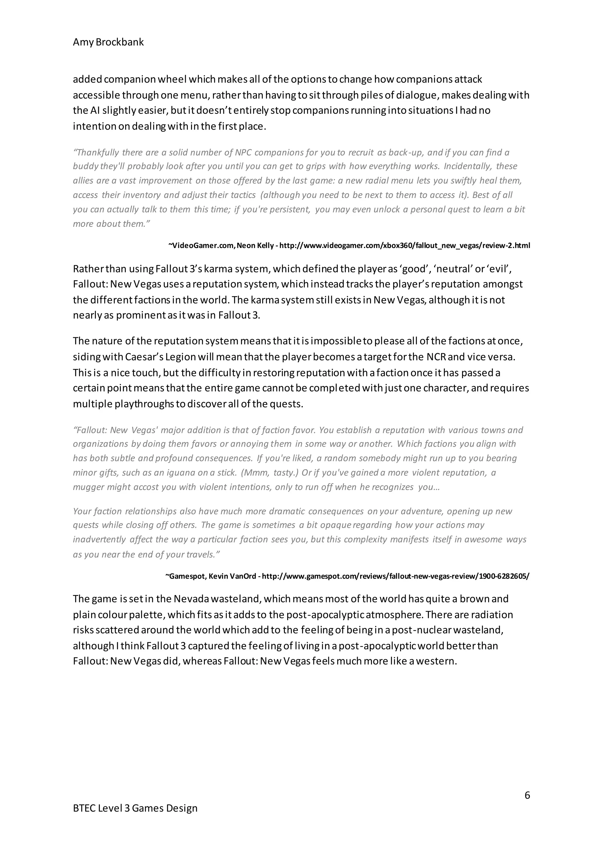 Amy Brockbank 
added companion wheel which makes all of the options to change how companions attack 
accessible through one menu, rather than having to sit through piles of dialogue, makes dealing with 
the AI slightly easier, but it doesn’t entirely stop companions running into situations I had no 
intention on dealing with in the first place. 
“Thankfully there are a solid number of NPC companions for you to recruit as back-up, and if you can find a 
buddy they'll probably look after you until you can get to grips with how everything works. Incidentally, these 
allies are a vast improvement on those offered by the last game: a new radial menu lets you swiftly heal them, 
access their inventory and adjust their tactics (although you need to be next to them to access it). Best of all 
you can actually talk to them this time; if you're persistent, you may even unlock a personal quest to learn a bit 
more about them.” 
~VideoGamer.com, Neon Kelly - http://www.videogamer.com/xbox360/fallout_new_vegas/review-2.html 
The nature of the reputation system means that it is impossible to please all of the factions at once, 
siding with Caesar’s Legion will mean that the player becomes a target for the NCR and vice versa. 
This is a nice touch, but the difficulty in restoring reputation with a faction once it has passed a 
certain point means that the entire game cannot be completed with just one character, and requires 
multiple playthroughs to discover all of the quests. 
Your faction relationships also have much more dramatic consequences on your adventure, opening up new 
quests while closing off others. The game is sometimes a bit opaque regarding how your actions may 
inadvertently affect the way a particular faction sees you, but this complexity manifests itself in awesome ways 
as you near the end of your travels.” 
~Gamespot, Kevin VanOrd - http://www.gamespot.com/reviews/fallout-new-vegas-review/1900-6282605/ 
6 
Rather than using Fallout 3’s karma system, which defined the player as ‘good’, ‘neutral’ or ‘evil’, 
Fallout: New Vegas uses a reputation system, which instead tracks the player’s reputation amongst 
the different factions in the world. The karma system still exists in New Vegas, although it is not 
nearly as prominent as it was in Fallout 3. 
“Fallout: New Vegas' major addition is that of faction favor. You establish a reputation with various towns and 
organizations by doing them favors or annoying them in some way or another. Which factions you align with 
has both subtle and profound consequences. If you're liked, a random somebody might run up to you bearing 
minor gifts, such as an iguana on a stick. (Mmm, tasty.) Or if you've gained a more violent reputation, a 
mugger might accost you with violent intentions, only to run off when he recognizes you… 
The game is set in the Nevada wasteland, which means most of the world has quite a brown and 
plain colour palette, which fits as it adds to the post-apocalyptic atmosphere. There are radiation 
risks scattered around the world which add to the feeling of being in a post-nuclear wasteland, 
although I think Fallout 3 captured the feeling of living in a post-apocalyptic world better than 
Fallout: New Vegas did, whereas Fallout: New Vegas feels much more like a western. 
BTEC Level 3 Games Design 
 