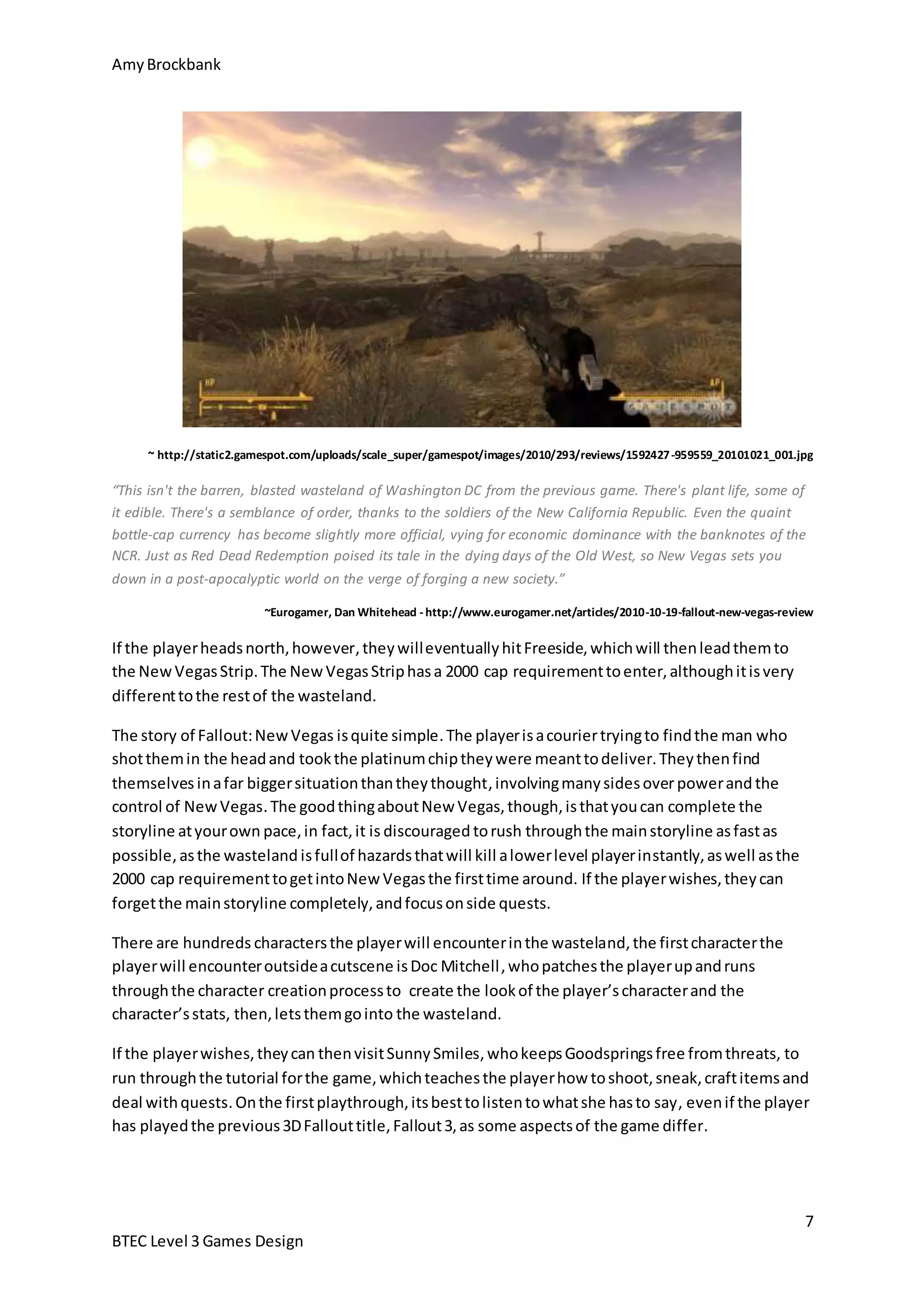 Amy Brockbank 
~ http://static2.gamespot.com/uploads/scale_super/gamespot/images/2010/293/reviews/1592427-959559_20101021_001.jpg 
“This isn't the barren, blasted wasteland of Washington DC from the previous game. There's plant life, some of 
it edible. There's a semblance of order, thanks to the soldiers of the New California Republic. Even the quaint 
bottle-cap currency has become slightly more official, vying for economic dominance with the banknotes of the 
NCR. Just as Red Dead Redemption poised its tale in the dying days of the Old West, so New Vegas sets you 
down in a post-apocalyptic world on the verge of forging a new society.” 
~Eurogamer, Dan Whitehead - http://www.eurogamer.net/articles/2010-10-19-fallout-new-vegas-review 
If the player wishes, they can then visit Sunny Smiles, who keeps Goodsprings free from threats, to 
run through the tutorial for the game, which teaches the player how to shoot, sneak, craft items and 
deal with quests. On the first playthrough, its best to listen to what she has to say, even if the player 
has played the previous 3D Fallout title, Fallout 3, as some aspects of the game differ. 
7 
If the player heads north, however, they will eventually hit Freeside, which will then lead them to 
the New Vegas Strip. The New Vegas Strip has a 2000 cap requirement to enter, although it is very 
different to the rest of the wasteland. 
The story of Fallout: New Vegas is quite simple. The player is a courier trying to find the man who 
shot them in the head and took the platinum chip they were meant to deliver. They then find 
themselves in a far bigger situation than they thought, involving many sides over power and the 
control of New Vegas. The good thing about New Vegas, though, is that you can complete the 
storyline at your own pace, in fact, it is discouraged to rush through the main storyline as fast as 
possible, as the wasteland is full of hazards that will kill a lower level player instantly, as well as the 
2000 cap requirement to get into New Vegas the first time around. If the player wishes, they can 
forget the main storyline completely, and focus on side quests. 
There are hundreds characters the player will encounter in the wasteland, the first character the 
player will encounter outside a cutscene is Doc Mitchell , who patches the player up and runs 
through the character creation process to create the look of the player’s character and the 
character’s stats, then, lets them go into the wasteland. 
BTEC Level 3 Games Design 
 