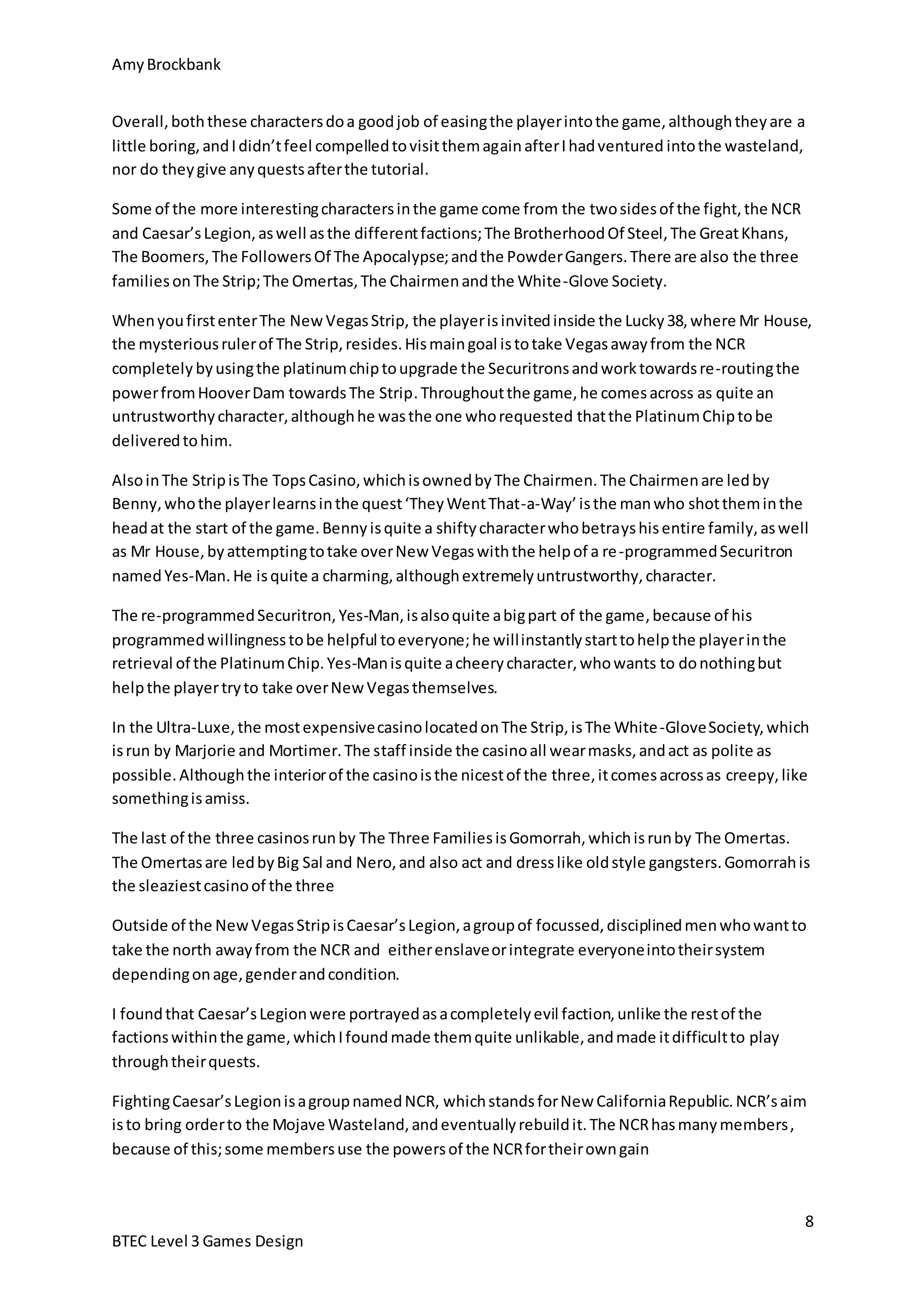 Amy Brockbank 
Overall, both these characters do a good job of easing the player into the game, although they are a 
little boring, and I didn’t feel compelled to visit them again after I had ventured into the wasteland, 
nor do they give any quests after the tutorial. 
When you first enter The New Vegas Strip, the player is invited inside the Lucky 38, where Mr House, 
the mysterious ruler of The Strip, resides. His main goal is to take Vegas away from the NCR 
completely by using the platinum chip to upgrade the Securitrons and work towards re-routing the 
power from Hoover Dam towards The Strip. Throughout the game, he comes across as quite an 
untrustworthy character, although he was the one who requested that the Platinum Chip to be 
delivered to him. 
Also in The Strip is The Tops Casino, which is owned by The Chairmen. The Chairmen are led by 
Benny, who the player learns in the quest ‘They Went That-a-Way’ is the man who shot them in the 
head at the start of the game. Benny is quite a shifty character who betrays his entire family, as well 
as Mr House, by attempting to take over New Vegas with the help of a re-programmed Securitron 
named Yes-Man. He is quite a charming, although extremely untrustworthy, character. 
In the Ultra-Luxe, the most expensive casino located on The Strip, is The White -Glove Society, which 
is run by Marjorie and Mortimer. The staff inside the casino all wear masks, and act as polite as 
possible. Although the interior of the casino is the nicest of the three, it comes across as creepy, like 
something is amiss. 
The last of the three casinos run by The Three Families is Gomorrah, which is run by The Omertas. 
The Omertas are led by Big Sal and Nero, and also act and dress like old style gangsters. Gomorrah is 
the sleaziest casino of the three 
Outside of the New Vegas Strip is Caesar’s Legion, a group of focussed, disciplined men who want to 
take the north away from the NCR and either enslave or integrate everyone into their system 
depending on age, gender and condition. 
Fighting Caesar’s Legion is a group named NCR, which stands for New California Republic. NCR’s aim 
is to bring order to the Mojave Wasteland, and eventually rebuild it. The NCR has many members , 
because of this; some members use the powers of the NCR for their own gain 
8 
Some of the more interesting characters in the game come from the two sides of the fight, the NCR 
and Caesar’s Legion, as well as the different factions; The Brotherhood Of Steel, The Great Khans, 
The Boomers, The Followers Of The Apocalypse; and the Powder Gangers. There are also the three 
families on The Strip; The Omertas, The Chairmen and the White-Glove Society. 
The re-programmed Securitron, Yes-Man, is also quite a big part of the game, because of his 
programmed willingness to be helpful to everyone; he will instantly start to help the player in the 
retrieval of the Platinum Chip. Yes-Man is quite a cheery character, who wants to do nothing but 
help the player try to take over New Vegas themselves. 
I found that Caesar’s Legion were portrayed as a completely evil faction, unlike the rest of the 
factions within the game, which I found made them quite unlikable, and made it difficult to play 
through their quests. 
BTEC Level 3 Games Design 
 
