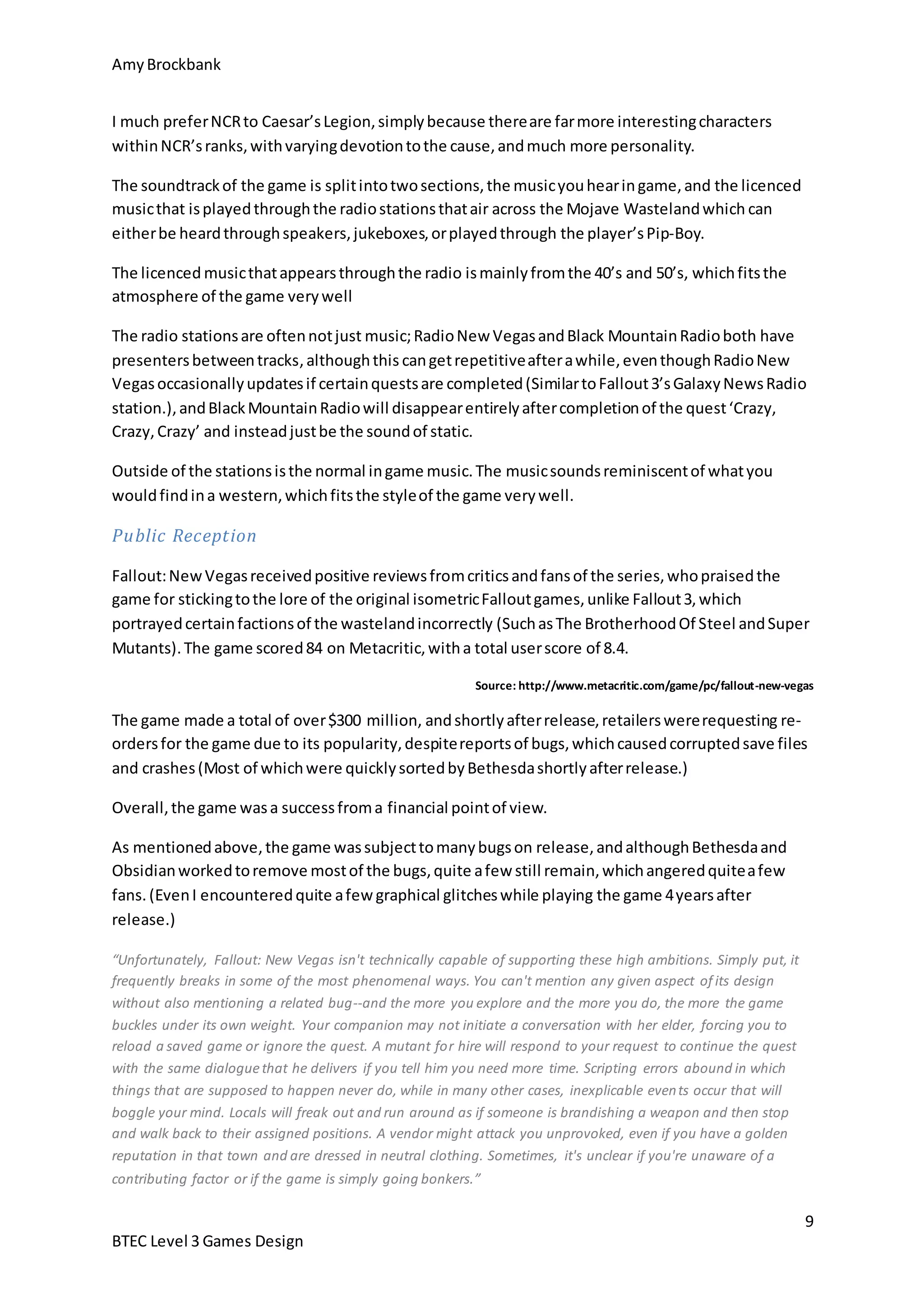 Amy Brockbank 
The radio stations are often not just music; Radio New Vegas and Black Mountain Radio both have 
presenters between tracks, although this can get repetitive after a while, even though Radio New 
Vegas occasionally updates if certain quests are completed (Similar to Fallout 3’s Galaxy News Radio 
station.), and Black Mountain Radio will disappear entirely after completion of the quest ‘Crazy, 
Crazy, Crazy’ and instead just be the sound of static. 
Fallout: New Vegas received positive reviews from critics and fans of the series, who praised the 
game for sticking to the lore of the original isometric Fallout games, unlike Fallout 3, which 
portrayed certain factions of the wasteland incorrectly (Such as The Brotherhood Of Steel and Super 
Mutants). The game scored 84 on Metacritic, with a total user score of 8.4. 
9 
I much prefer NCR to Caesar’s Legion, simply because there are far more interesting characters 
within NCR’s ranks, with varying devotion to the cause, and much more personality. 
The soundtrack of the game is split into two sections, the music you hear in game, and the licenced 
music that is played through the radio stations that air across the Mojave Wasteland which can 
either be heard through speakers, jukeboxes, or played through the player’s Pip-Boy. 
The licenced music that appears through the radio is mainly from the 40’s and 50’s, which fits the 
atmosphere of the game very well 
Outside of the stations is the normal in game music. The music sounds reminiscent of what you 
would find in a western, which fits the style of the game very well. 
Public Recept ion 
BTEC Level 3 Games Design 
Source: http://www.metacritic.com/game/pc/fallout-new-vegas 
The game made a total of over $300 million, and shortly after release, retailers were requesting re-orders 
for the game due to its popularity, despite reports of bugs, which caused corrupted save files 
and crashes (Most of which were quickly sorted by Bethesda shortly after release.) 
Overall, the game was a success from a financial point of view. 
As mentioned above, the game was subject to many bugs on release, and although Bethesda and 
Obsidian worked to remove most of the bugs, quite a few still remain, which angered quite a few 
fans. (Even I encountered quite a few graphical glitches while playing the game 4 years after 
release.) 
“Unfortunately, Fallout: New Vegas isn't technically capable of supporting these high ambitions. Simply put, it 
frequently breaks in some of the most phenomenal ways. You can't mention any given aspect of its design 
without also mentioning a related bug--and the more you explore and the more you do, the more the game 
buckles under its own weight. Your companion may not initiate a conversation with her elder, forcing you to 
reload a saved game or ignore the quest. A mutant for hire will respond to your request to continue the quest 
with the same dialogue that he delivers if you tell him you need more time. Scripting errors abound in which 
things that are supposed to happen never do, while in many other cases, inexplicable events occur that will 
boggle your mind. Locals will freak out and run around as if someone is brandishing a weapon and then stop 
and walk back to their assigned positions. A vendor might attack you unprovoked, even if you have a golden 
reputation in that town and are dressed in neutral clothing. Sometimes, it's unclear if you're unaware of a 
contributing factor or if the game is simply going bonkers.” 
 
