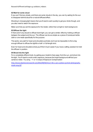 Researchdifferentsettingse.g.outdoors,indoors
02 Wait for some cloud
If you can’t find any shade, and there are some clouds in the sky, you can try waiting for the sun
to disappear behind cloud for a natural diffused effect.
Shooting in changing light means that you’ll need to work quickly to get your shots though, and
you also need to watch the exposure.
Make sure that you set the exposure for the model, rather than a bright or dark background.
03 Diffuse the light
If there aren’t any clouds to diffuse harsh light, you can get a similar effect by holding a diffuser
between the subject and the sun. The diffuser can be as simple as a piece of translucent white
cloth or one made specifically for the purpose.
This works very well for head-and-shoulders portraits,but it can be impossible to find a big
enough diffuser to diffuse the lightfor a half- or full-length shot.
Even for head-and-shoulders shots you’ll find it much easier if you have a willing assistant to hold
the diffuser in position.
04 Shoot into the light
For a completely different look, try getting your model to face away from the sun, and shoot into
the light. You’ll need to avoid under-exposure, because the bright background will fool your
camera’s meter. Try using  +1 or +2 stops of Exposure Compensation
http://www.digitalcameraworld.com/2012/09/03/shoot-like-a-pro-outdoor-portrait-photography-
made-easy/3/
 