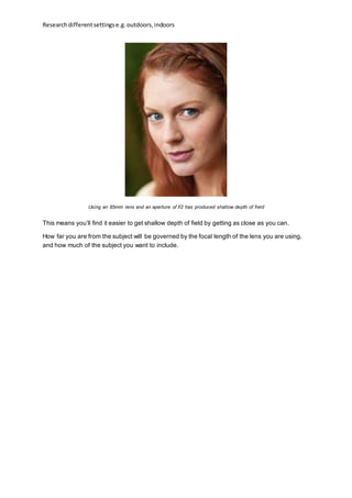 Researchdifferentsettingse.g.outdoors,indoors
Using an 85mm lens and an aperture of f/2 has produced shallow depth of field
This means you’ll find it easier to get shallow depth of field by getting as close as you can.
How far you are from the subject will be governed by the focal length of the lens you are using,
and how much of the subject you want to include.
 