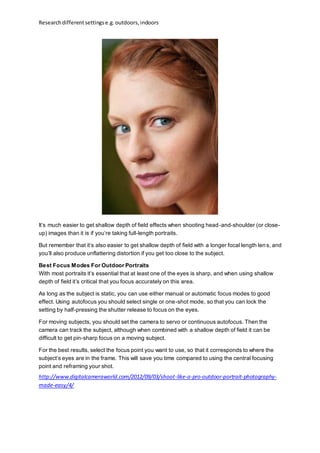 Researchdifferentsettingse.g.outdoors,indoors
It’s much easier to get shallow depth of field effects when shooting head-and-shoulder (or close-
up) images than it is if you’re taking full-length portraits.
But remember that it’s also easier to get shallow depth of field with a longer focal length lens, and
you’ll also produce unflattering distortion if you get too close to the subject.
Best Focus Modes For Outdoor Portraits
With most portraits it’s essential that at least one of the eyes is sharp, and when using shallow
depth of field it’s critical that you focus accurately on this area.
As long as the subject is static, you can use either manual or automatic focus modes to good
effect. Using autofocus you should select single or one-shot mode, so that you can lock the
setting by half-pressing the shutter release to focus on the eyes.
For moving subjects, you should set the camera to servo or continuous autofocus. Then the
camera can track the subject, although when combined with a shallow depth of field it can be
difficult to get pin-sharp focus on a moving subject.
For the best results, select the focus point you want to use, so that it corresponds to where the
subject’s eyes are in the frame. This will save you time compared to using the central focusing
point and reframing your shot.
http://www.digitalcameraworld.com/2012/09/03/shoot-like-a-pro-outdoor-portrait-photography-
made-easy/4/
 