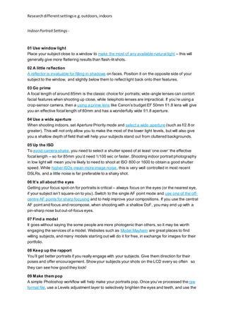 Researchdifferentsettingse.g.outdoors,indoors
IndoorPortraitSettings -
01 Use window light
Place your subject close to a window to make the most of any available natural light – this will
generally give more flattering results than flash-lit shots.
02 A little reflection
A reflector is invaluable for filling in shadows on faces. Position it on the opposite side of your
subject to the window, and slightly below them to reflect light back onto their features.
03 Go prime
A focal length of around 85mm is the classic choice for portraits; wide-angle lenses can contort
facial features when shooting up close, while telephoto lenses are impractical. If you’re using a
crop-sensor camera, then a using a prime lens like Canon’s budget EF 50mm f/1.8 lens will give
you an effective focal length of 80mm and has a wonderfully wide f/1.8 aperture.
04 Use a wide aperture
When shooting indoors, set Aperture Priority mode and select a wide aperture (such as f/2.8 or
greater). This will not only allow you to make the most of the lower light levels, but will also give
you a shallow depth of field that will help your subjects stand out from cluttered backgrounds.
05 Up the ISO
To avoid camera shake, you need to select a shutter speed of at least ‘one over’ the effective
focal length – so for 85mm you’d need 1/100 sec or faster. Shooting indoor portrait photography
in low light will mean you’re likely to need to shoot at ISO 800 or 1600 to obtain a good shutter
speed. While higher ISOs mean more image noise, this is very well controlled in most recent
DSLRs, and a little noise is far preferable to a shaky shot.
06 It’s all about the eyes
Getting your focus spot-on for portraits is critical – always focus on the eyes (or the nearest eye,
if your subject isn’t square-on to you). Switch to the single AF point mode and use one of the off-
centre AF points for sharp focusing and to help improve your compositions. If you use the central
AF point and focus and recompose, when shooting with a shallow DoF, you may end up with a
pin-sharp nose but out-of-focus eyes.
07 Find a model
It goes without saying the some people are more photogenic than others, so it may be worth
engaging the services of a model. Websites such as Model Mayhem are great places to find
willing subjects, and many models starting out will do it for free, in exchange for images for their
portfolio.
08 Keep up the rapport
You’ll get better portraits if you really engage with your subjects. Give them direction for their
poses and offer encouragement. Showyour subjects your shots on the LCD every so often  so
they can see how good they look!
09 Make them pop
A simple Photoshop workflow will help make your portraits pop. Once you’ve processed theraw
format file, use a Levels adjustment layer to selectively brighten the eyes and teeth, and use the
 