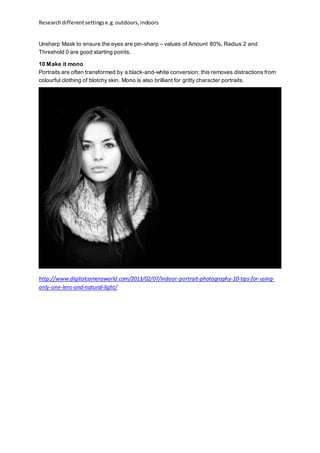 Researchdifferentsettingse.g.outdoors,indoors
Unsharp Mask to ensure the eyes are pin-sharp – values of Amount 80%, Radius 2 and
Threshold 0 are good starting points.
10 Make it mono
Portraits are often transformed by a black-and-white conversion; this removes distractions from
colourful clothing of blotchy skin. Mono is also brilliant for gritty character portraits.
http://www.digitalcameraworld.com/2013/02/07/indoor-portrait-photography-10-tips-for-using-
only-one-lens-and-natural-light/
 
