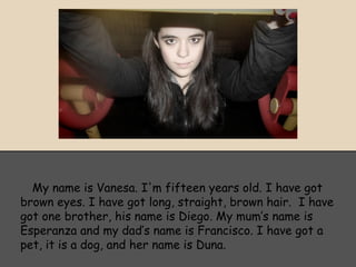 My name is Vanesa. I'm fifteen years old. I have got
brown eyes. I have got long, straight, brown hair. I have
got one brother, his name is Diego. My mum’s name is
Esperanza and my dad’s name is Francisco. I have got a
pet, it is a dog, and her name is Duna.
 