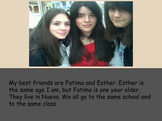 My best friends are Fatima and Esther. Esther is
the same age I am, but Fatima is one year older.
They live in Nueva. We all go to the same school and
to the same class.
 