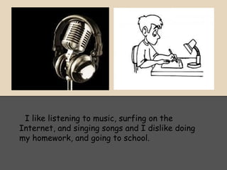 I like listening to music, surfing on the
Internet, and singing songs and I dislike doing
my homework, and going to school.
 