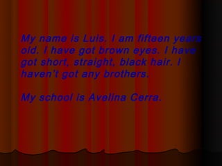 My name is Luis. I am fifteen years
old. I have got brown eyes. I have
got short, straight, black hair. I
haven’t got any brothers.

My school is Avelina Cerra.
 