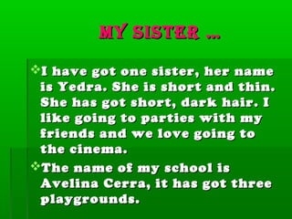 My sister …

I have got one sister, her name
 is Yedra. She is short and thin.
 She has got short, dark hair. I
 like going to parties with my
 friends and we love going to
 the cinema.
The name of my school is
 Avelina Cerra, it has got three
 playgrounds.
 