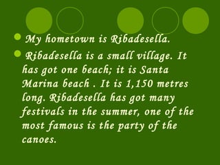 My hometown is Ribadesella.
Ribadesella is a small village. It
 has got one beach; it is Santa
 Marina beach . It is 1,150 metres
 long. Ribadesella has got many
 festivals in the summer, one of the
 most famous is the party of the
 canoes.
 