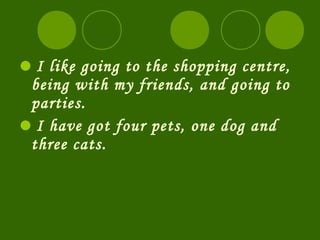 I like going to the shopping centre,
 being with my friends, and going to
 parties.
I have got four pets, one dog and
 three cats.
 