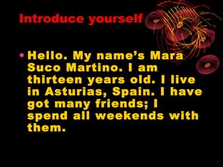 Introduce yourself

• Hello. My name’s Mara
  Suco Martino. I am
  thirteen years old. I live
  in Asturias, Spain. I have
  got many friends; I
  spend all weekends with
  them.
 
