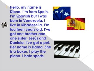  Hello, my name is
  Diana. I’m from Spain,
  I’m Spanish but I was
  born in Venezuela. I
  live in Ribadesella. I’m
  fourteen years old. I’ve
  got one brother and
  one sister, Jesús and
  Daniela. I’ve got a pet.
  Her name is Dama. She
  is a boxer. I play the
  piano. I hate sports.
 