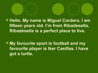  Hello.My name is Miguel Cordero. I am
 fifteen years old. I’m from Ribadesella.
 Ribadesella is a perfect place to live.

 Myfavourite sport is football and my
 favourite player is Iker Casillas. I have
 got a turtle.
 