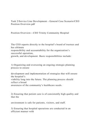 Task 2/Service Line Development - General Case Scenario/CEO
Position Overview.pdf
Position Overview—CEO Trinity Community Hospital
The CEO reports directly to the hospital’s board of trustees and
has ultimate
responsibility and accountability for the organization’s
successful operation,
growth, and development. Basic responsibilities include:
1) Organizing and overseeing an ongoing strategic planning
process to ensure
development and implementation of strategies that will ensure
the hospital’s
viability long into the future. The planning process should
reflect a broad
awareness of the community’s healthcare needs.
2) Ensuring that patient care is of consistently high quality and
that the
environment is safe for patients, visitors, and staff.
3) Ensuring that hospital operations are conducted in an
efficient manner with
 
