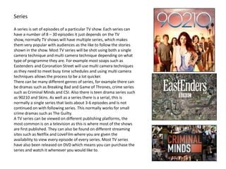 Series
A series is set of episodes of a particular TV show. Each series can
have a number of 8 – 30 episodes it just depends on the TV
show, normally TV shows will have multiple series, which makes
them very popular with audiences as the like to follow the stories
shown in the show. Most TV series will be shot using both a single
camera technique and multi camera technique depending on what
type of programme they are. For example most soaps such as
Eastenders and Coronation Street will use multi camera techniques
as they need to meet busy time schedules and using multi camera
techniques allows the process to be a lot quicker.
There can be many different genres of series, for example there can
be dramas such as Breaking Bad and Game of Thrones, crime series
such as Criminal Minds and CSI. Also there is teen drama series such
as 90210 and Skins. As well as a series there is a serial, this is
normally a single series that lasts about 3-6 episodes and is not
continued on with following series. This normally works for small
crime dramas such as The Guilty.
A TV series can be viewed on different publishing platforms, the
most common is on a television as this is where most of the shows
are first published. They can also be found on different streaming
sites such as Netflix and LoveFilm where you are given the
availability to view every episode of every series. Most TV series
have also been released on DVD which means you can purchase the
series and watch it whenever you would like to.
 