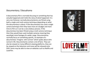Documentary / Docudrama
A documentary film is normally focusing on something that has
actually happened and it tells the story of what happened. It is
very non-fictional, normally documentaries are filmed using
both a single and multi camera technique depending on what
the documentary is about. If the documentary has used a single
camera technique then they have more of a budget and more
time to film as it can be a very tedious process. If the
documentary has been filmed using a multi camera technique
then they would have used multiple cameras meaning they
would get more footage of a wider range. Documentaries
normally focus on something specific, an example of a
documentary ‘Imagine: John Lennon’ which spoke about John
Lennon’s life. Documentaries contain a lot of facts. They can
also be viewed on many different viewing platforms, they can
be viewed on the television and many will be released onto
DVD. Some may be able to view on websites such as Netflix and
LoveFilm.
 