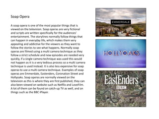 Soap Opera
A soap opera is one of the most popular things that is
viewed on the television. Soap operas are very fictional
and scripts are written specifically for the audiences’
entertainment. The storylines normally follow things that
can happen in everyday life, which makes them very
appealing and addictive for the viewers as they want to
follow the stories to see what happens. Normally soap
operas are filmed using a multi camera technique as they
follow a strict schedule and new episodes are needed very
quickly, if a single camera technique was used this would
not happen as it is a very tedious process so a multi camera
technique is used instead. It is also less expensive for soap
operas to use a multi camera technique. Examples of soap
operas are Emmerdale, Eastenders, Coronation Street and
Hollyoaks. Soap operas are normally viewed on the
television as this is where they are first published, they can
also been viewed on website such as Netflix and LoveFilm.
A lot of them can be found on catch-up TV as well, and on
things such as the BBC iPlayer.
 