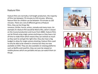 Feature Film
Feature films are normally a full length production, the majority
of films last between 70 minutes to 210 minutes. Whereas
feature films for children can be between 70 minutes to 105
minutes. There are a lot of different genres of feature
films, they can be things like
romance, thriller, horror, action, comedy and many more. An
example of a feature film would be Mama Mia, which is based
on the musical production and music from ABBA. Feature films
can be filmed using single camera technique as they have a lot
of time to make them which means they can reshoot as much
as they want to and get the right shot, they also have a big
budget to allow for single camera shooting. Feature films used
to only be able to be viewed in cinemas but they are now
available on DVD. They are also available on viewing platforms
such as Netflix and LoveFilm, they can even be viewed on
mobile phones which are portable and you can watch them on
the go.
 