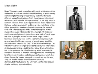 Music Video
Music Videos are made to go along with music artists songs, they
are created so that the audience have something to watch if they
are listening to the song using a viewing platform. There are
different types of music videos, firstly there is a narrative, which
tells a story. This could be linking to the lyrics in the song and it is
normally fictional. There is also a performance music video where
the band is playing constantly and they are the main focus of the
video. Some artists may even choose to combine the two and
have both a narrative piece and a performance piece in their
music video. Music videos can be filmed using both single and
multi camera techniques, it depends on what style of music video
the artist is going for. For a narrative piece, single camera
technique is normally used and for a performance piece, multi
camera is used to film. An example of a music video would be
Arctic Monkeys – Why’d You Only Call Me When You’re High. The
video follows the lead singer of the band Alex Turner where he is
obviously experiencing a bad trip after taking drugs, which links
bad to the lyrics and the title of the song. Music videos can be
viewed on a number of different viewing platforms, for example a
lot of them are viewed on websites such as Youtube, which also
allows them to be viewed on mobile phones if you use the app.
They can also be viewed on the television on music
channels, both YouTube and the television are the most popular
viewing platforms for music videos.
 