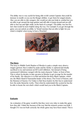 The ability tree is very useful for being able to kill certain Captains that could be 
immune to stealth so you use the Ranger abilities to get them for ranged attacks. 
Also you are able to ride caragors, this would not also just help in combat but you 
are able to get around the map quicker and still able to jump around and are still 
able to free run and fight while on the back of a caragor. The ability tree has five 
tiers that would be more helpful along the way. For example if you get through the 
game you can unlock an ability to 'brand' enemies that are able to fight for you 
which is helpful when trying to beat a Warchief. 
www.gamespot.com 
The Story 
The story to Middle Earth Shadow of Mordor is quite a simple story about a 
rangers garrison that is raided by uruks and his family is captured and ritually 
sacrificed to try and summon an Elf Lord Celibrimor, but instead of being 
summoned Celebrimor merged with the main character Talion. in front of him. 
This is where he decides to take up arms in Mordor to get revenge for the murder 
of his family. His objective is to find and defeat the three Black captains, which 
are; the Black Hand of Sauron(the leader of the three), The Tower of Sauron, and 
the Hammer of Sauron. For Talion to find these leaders he first has to understand 
how the uruks hierarchy works. Then when he understands this system he has the 
be able to locate the war chiefs which would lead you to the Black Captains. 
Evaluate 
An evaluation of the game would be that they were very risky to make this game 
how they did. I think this because of the way that the nemesis system was built. I 
thought if it was not built correctly the whole game may have been ruined. This is 
 