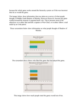 because the whole game works around the hierarchy system so if this was incorrect 
then he so would the game. 
The images below show information that was taken on a survey of what people 
thought of Middle Earth Shadow of Mordor. However.However, because the game 
worked around the nemesis it repeated itself a lot. This is because most of the 
objectives is to either find and kill a captain or War-Chief, or to either follow a trail 
made by an Uruk patrol. 
These screenshots below show information on what people thought of Shadow of 
Mordor. 
The screenshot above shows who liked the game that had played the game. 
This image shows how much people rated the game overall out of ten. 
 