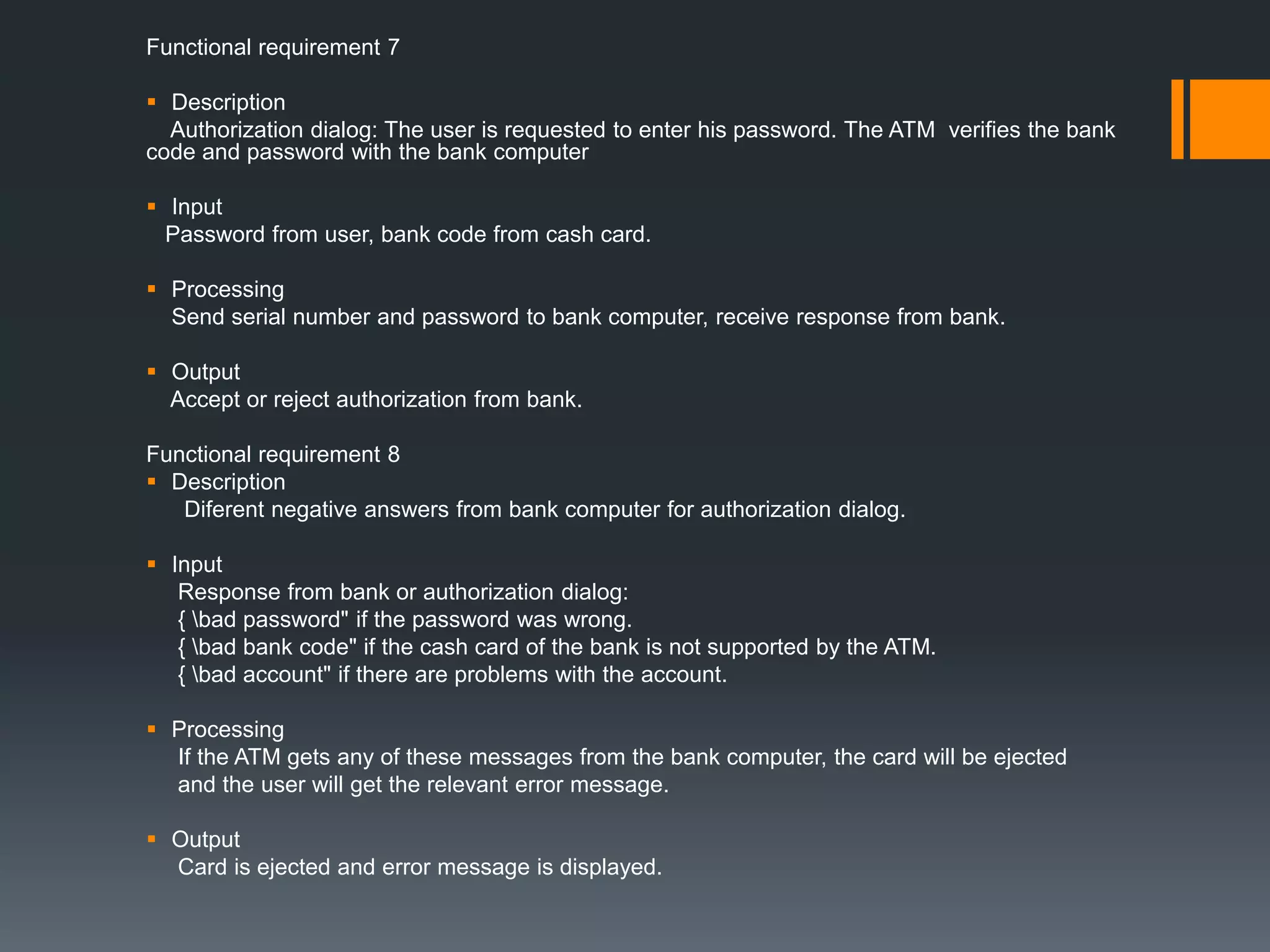 Functional requirement 7
 Description
Authorization dialog: The user is requested to enter his password. The ATM verifies the bank
code and password with the bank computer
 Input
Password from user, bank code from cash card.
 Processing
Send serial number and password to bank computer, receive response from bank.
 Output
Accept or reject authorization from bank.
Functional requirement 8
 Description
Diferent negative answers from bank computer for authorization dialog.
 Input
Response from bank or authorization dialog:
{ bad password" if the password was wrong.
{ bad bank code" if the cash card of the bank is not supported by the ATM.
{ bad account" if there are problems with the account.
 Processing
If the ATM gets any of these messages from the bank computer, the card will be ejected
and the user will get the relevant error message.
 Output
Card is ejected and error message is displayed.
 