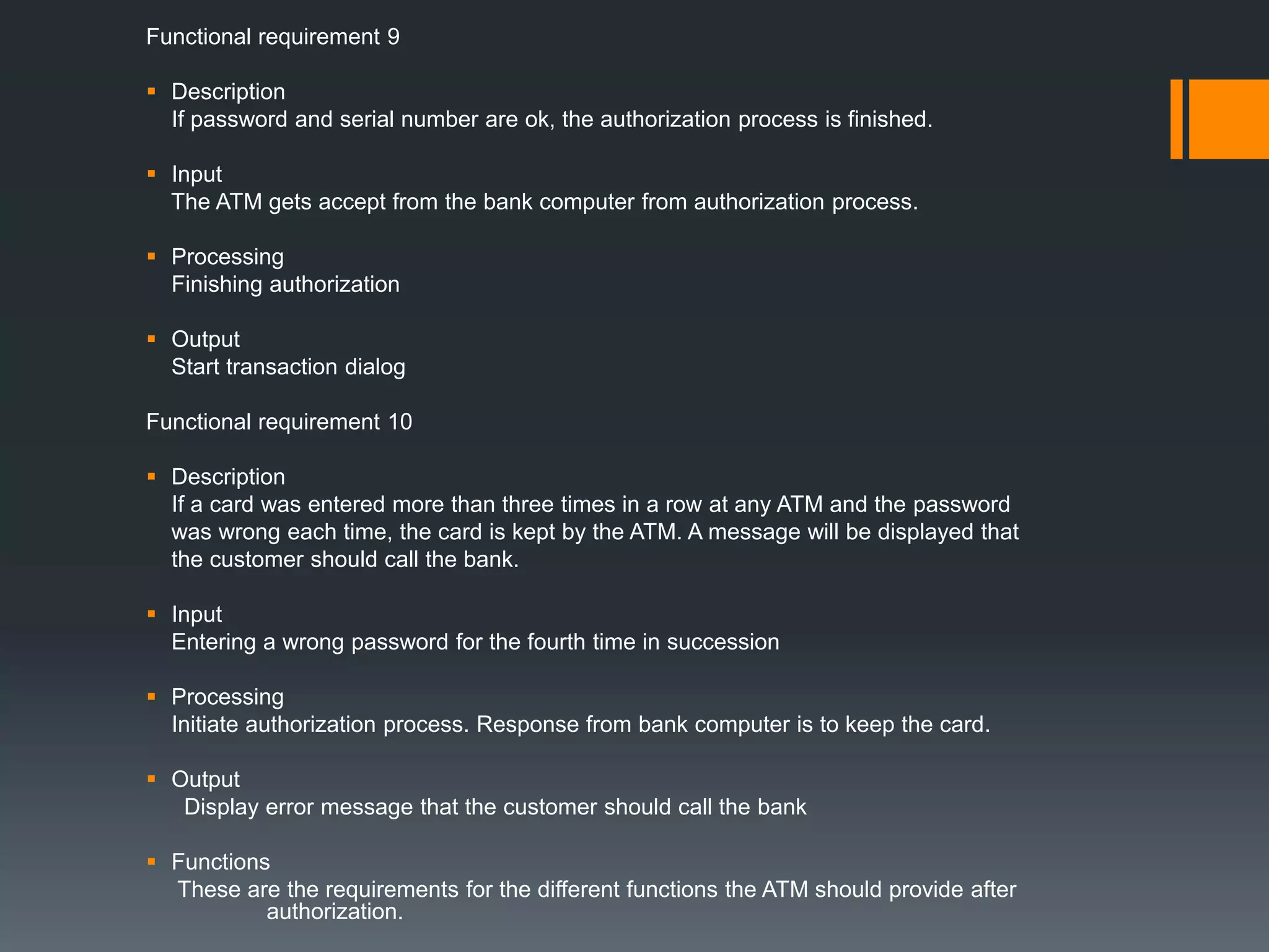 Functional requirement 9
 Description
If password and serial number are ok, the authorization process is finished.
 Input
The ATM gets accept from the bank computer from authorization process.
 Processing
Finishing authorization
 Output
Start transaction dialog
Functional requirement 10
 Description
If a card was entered more than three times in a row at any ATM and the password
was wrong each time, the card is kept by the ATM. A message will be displayed that
the customer should call the bank.
 Input
Entering a wrong password for the fourth time in succession
 Processing
Initiate authorization process. Response from bank computer is to keep the card.
 Output
Display error message that the customer should call the bank
 Functions
These are the requirements for the different functions the ATM should provide after
authorization.
 
