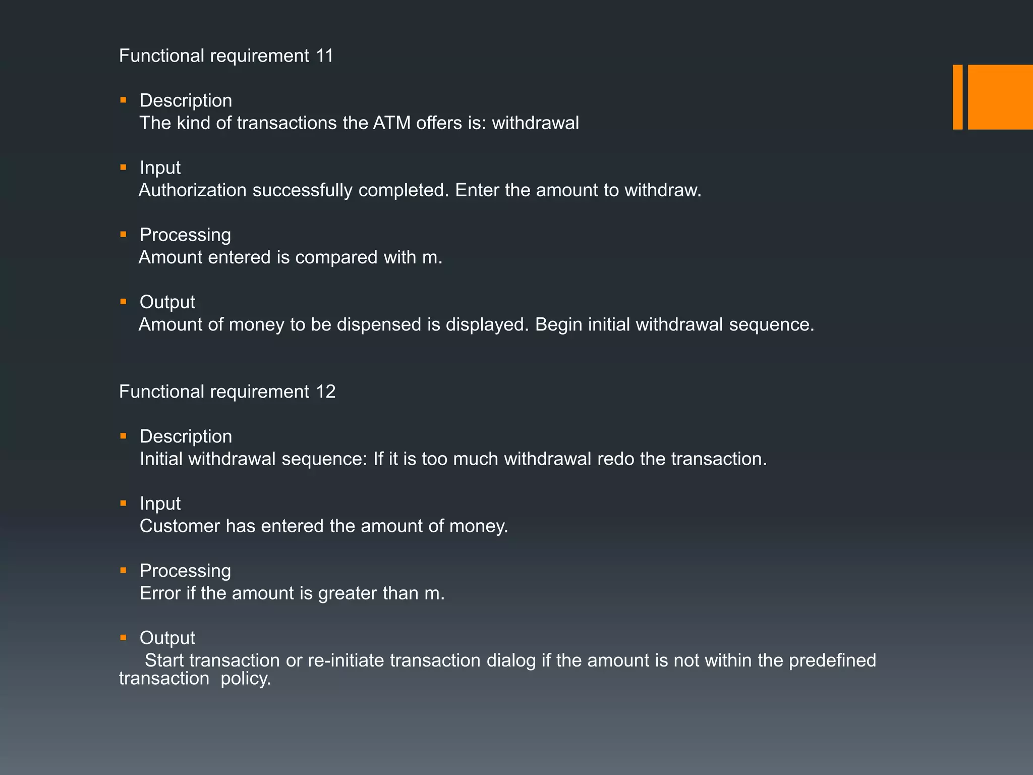 Functional requirement 11
 Description
The kind of transactions the ATM offers is: withdrawal
 Input
Authorization successfully completed. Enter the amount to withdraw.
 Processing
Amount entered is compared with m.
 Output
Amount of money to be dispensed is displayed. Begin initial withdrawal sequence.
Functional requirement 12
 Description
Initial withdrawal sequence: If it is too much withdrawal redo the transaction.
 Input
Customer has entered the amount of money.
 Processing
Error if the amount is greater than m.
 Output
Start transaction or re-initiate transaction dialog if the amount is not within the predefined
transaction policy.
 