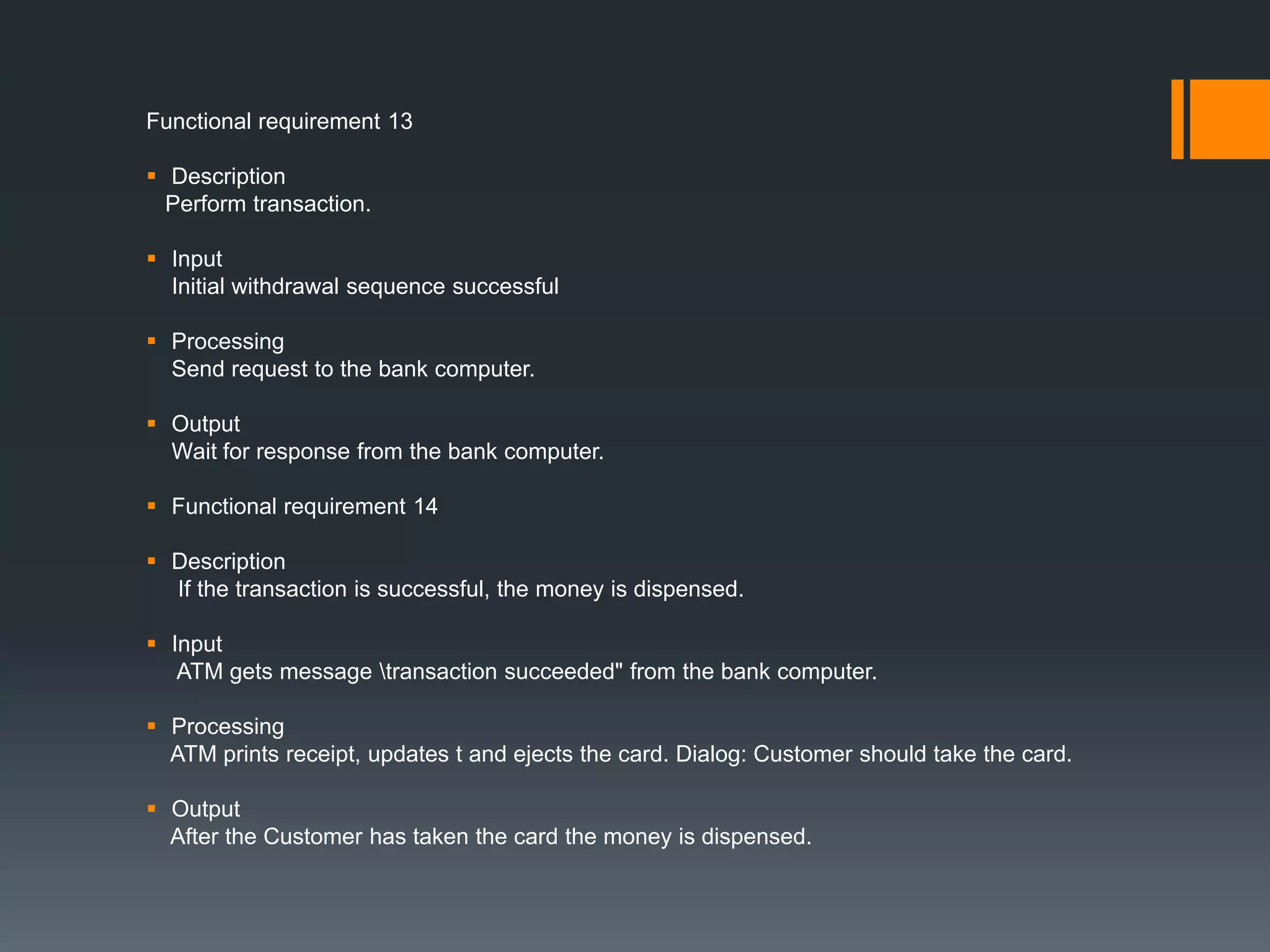 Functional requirement 13
 Description
Perform transaction.
 Input
Initial withdrawal sequence successful
 Processing
Send request to the bank computer.
 Output
Wait for response from the bank computer.
 Functional requirement 14
 Description
If the transaction is successful, the money is dispensed.
 Input
ATM gets message transaction succeeded" from the bank computer.
 Processing
ATM prints receipt, updates t and ejects the card. Dialog: Customer should take the card.
 Output
After the Customer has taken the card the money is dispensed.
 