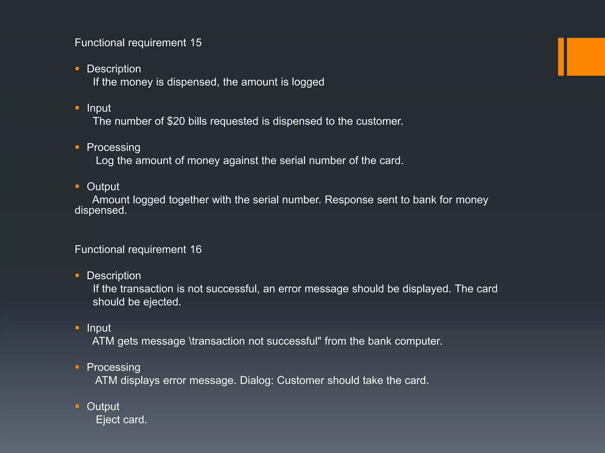 Functional requirement 15
 Description
If the money is dispensed, the amount is logged
 Input
The number of $20 bills requested is dispensed to the customer.
 Processing
Log the amount of money against the serial number of the card.
 Output
Amount logged together with the serial number. Response sent to bank for money
dispensed.
Functional requirement 16
 Description
If the transaction is not successful, an error message should be displayed. The card
should be ejected.
 Input
ATM gets message transaction not successful" from the bank computer.
 Processing
ATM displays error message. Dialog: Customer should take the card.
 Output
Eject card.
 
