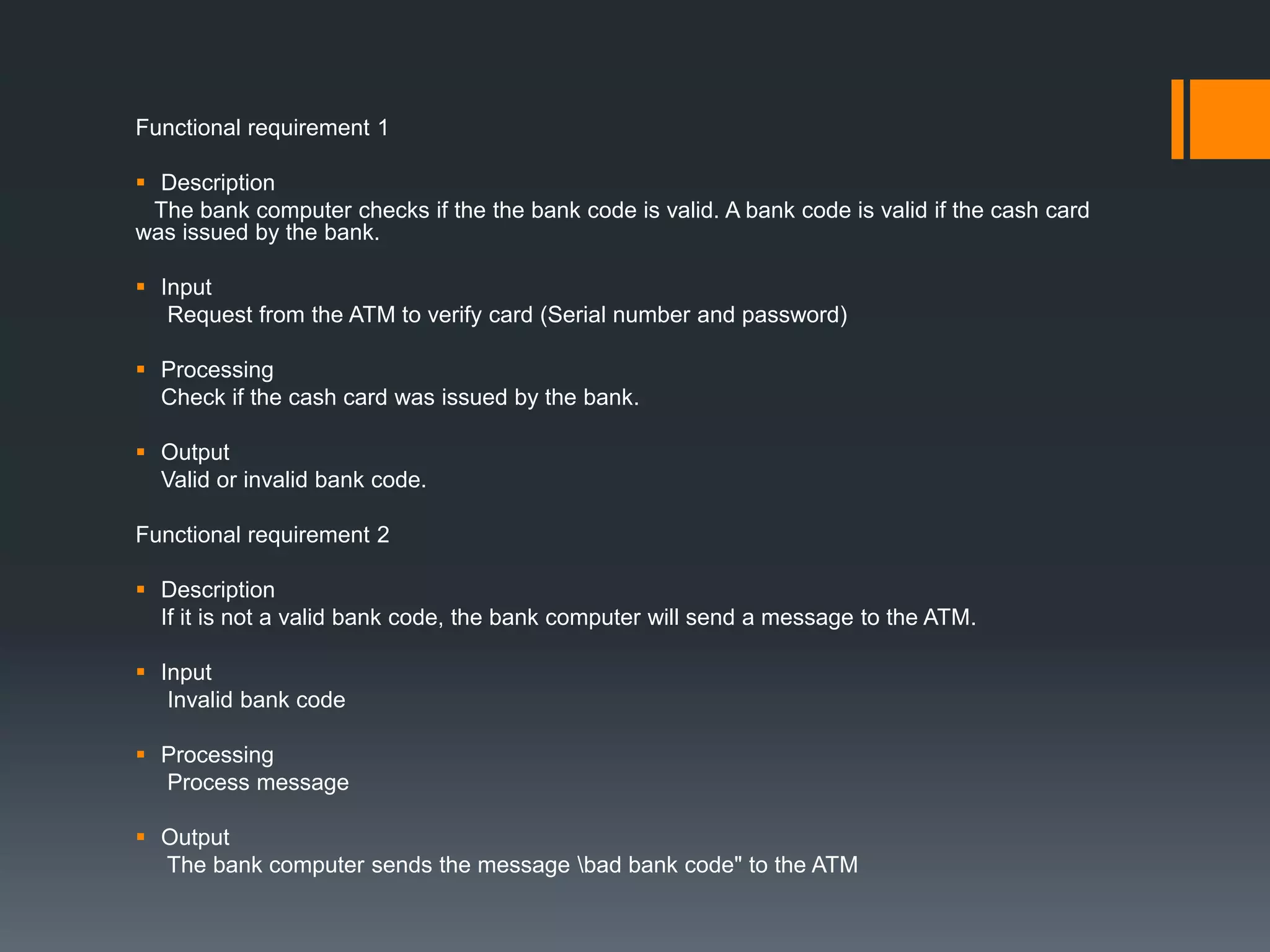 Functional requirement 1
 Description
The bank computer checks if the the bank code is valid. A bank code is valid if the cash card
was issued by the bank.
 Input
Request from the ATM to verify card (Serial number and password)
 Processing
Check if the cash card was issued by the bank.
 Output
Valid or invalid bank code.
Functional requirement 2
 Description
If it is not a valid bank code, the bank computer will send a message to the ATM.
 Input
Invalid bank code
 Processing
Process message
 Output
The bank computer sends the message bad bank code" to the ATM
 