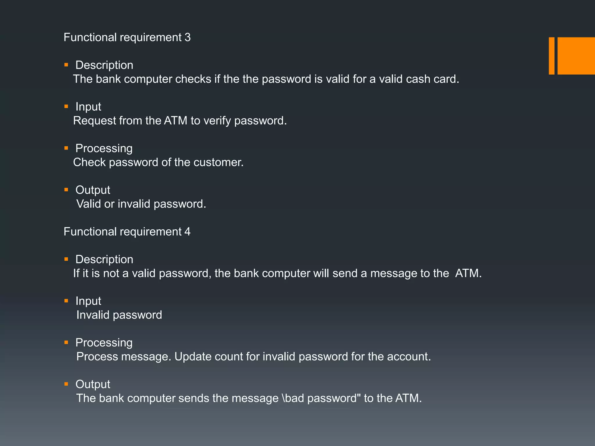 Functional requirement 3
 Description
The bank computer checks if the the password is valid for a valid cash card.
 Input
Request from the ATM to verify password.
 Processing
Check password of the customer.
 Output
Valid or invalid password.
Functional requirement 4
 Description
If it is not a valid password, the bank computer will send a message to the ATM.
 Input
Invalid password
 Processing
Process message. Update count for invalid password for the account.
 Output
The bank computer sends the message bad password" to the ATM.
 