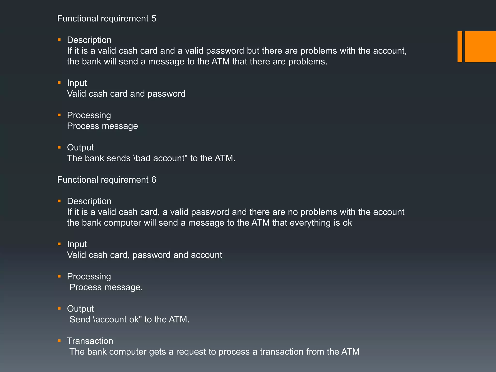 Functional requirement 5
 Description
If it is a valid cash card and a valid password but there are problems with the account,
the bank will send a message to the ATM that there are problems.
 Input
Valid cash card and password
 Processing
Process message
 Output
The bank sends bad account" to the ATM.
Functional requirement 6
 Description
If it is a valid cash card, a valid password and there are no problems with the account
the bank computer will send a message to the ATM that everything is ok
 Input
Valid cash card, password and account
 Processing
Process message.
 Output
Send account ok" to the ATM.
 Transaction
The bank computer gets a request to process a transaction from the ATM
 