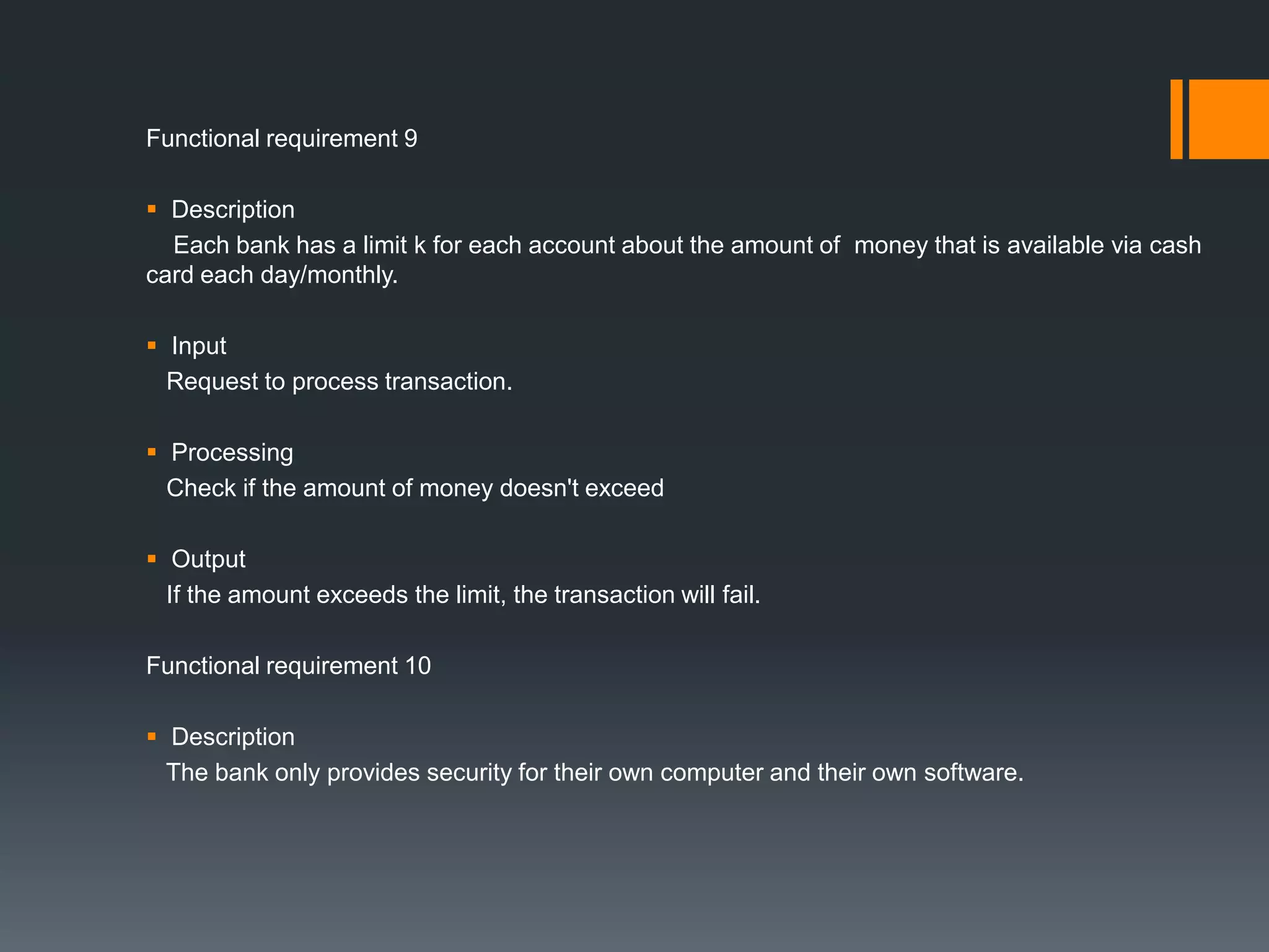 Functional requirement 9
 Description
Each bank has a limit k for each account about the amount of money that is available via cash
card each day/monthly.
 Input
Request to process transaction.
 Processing
Check if the amount of money doesn't exceed
 Output
If the amount exceeds the limit, the transaction will fail.
Functional requirement 10
 Description
The bank only provides security for their own computer and their own software.
 