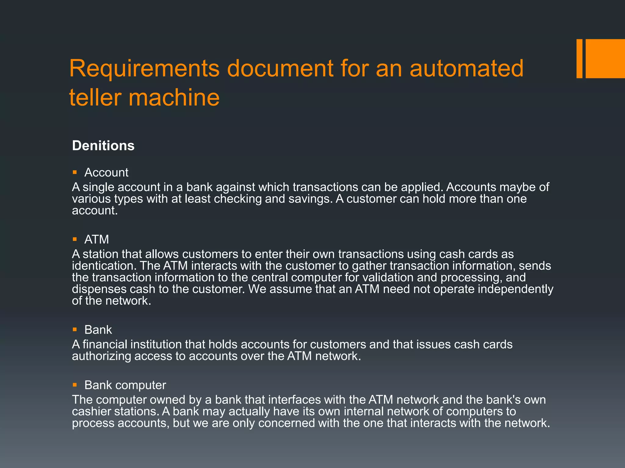 Requirements document for an automated
teller machine
Denitions
 Account
A single account in a bank against which transactions can be applied. Accounts maybe of
various types with at least checking and savings. A customer can hold more than one
account.
 ATM
A station that allows customers to enter their own transactions using cash cards as
identication. The ATM interacts with the customer to gather transaction information, sends
the transaction information to the central computer for validation and processing, and
dispenses cash to the customer. We assume that an ATM need not operate independently
of the network.
 Bank
A financial institution that holds accounts for customers and that issues cash cards
authorizing access to accounts over the ATM network.
 Bank computer
The computer owned by a bank that interfaces with the ATM network and the bank's own
cashier stations. A bank may actually have its own internal network of computers to
process accounts, but we are only concerned with the one that interacts with the network.
 