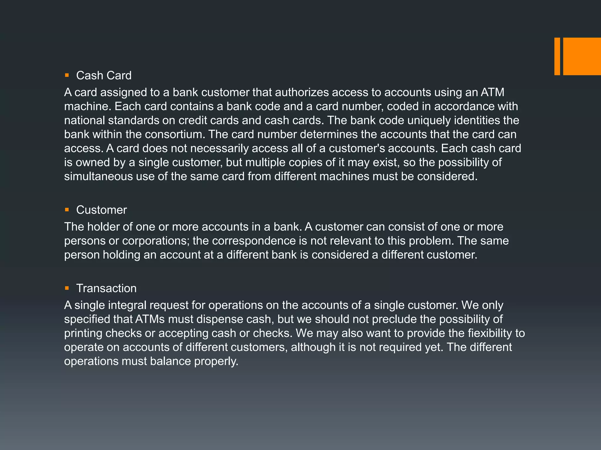  Cash Card
A card assigned to a bank customer that authorizes access to accounts using an ATM
machine. Each card contains a bank code and a card number, coded in accordance with
national standards on credit cards and cash cards. The bank code uniquely identities the
bank within the consortium. The card number determines the accounts that the card can
access. A card does not necessarily access all of a customer's accounts. Each cash card
is owned by a single customer, but multiple copies of it may exist, so the possibility of
simultaneous use of the same card from different machines must be considered.
 Customer
The holder of one or more accounts in a bank. A customer can consist of one or more
persons or corporations; the correspondence is not relevant to this problem. The same
person holding an account at a different bank is considered a different customer.
 Transaction
A single integral request for operations on the accounts of a single customer. We only
specified that ATMs must dispense cash, but we should not preclude the possibility of
printing checks or accepting cash or checks. We may also want to provide the fiexibility to
operate on accounts of different customers, although it is not required yet. The different
operations must balance properly.
 