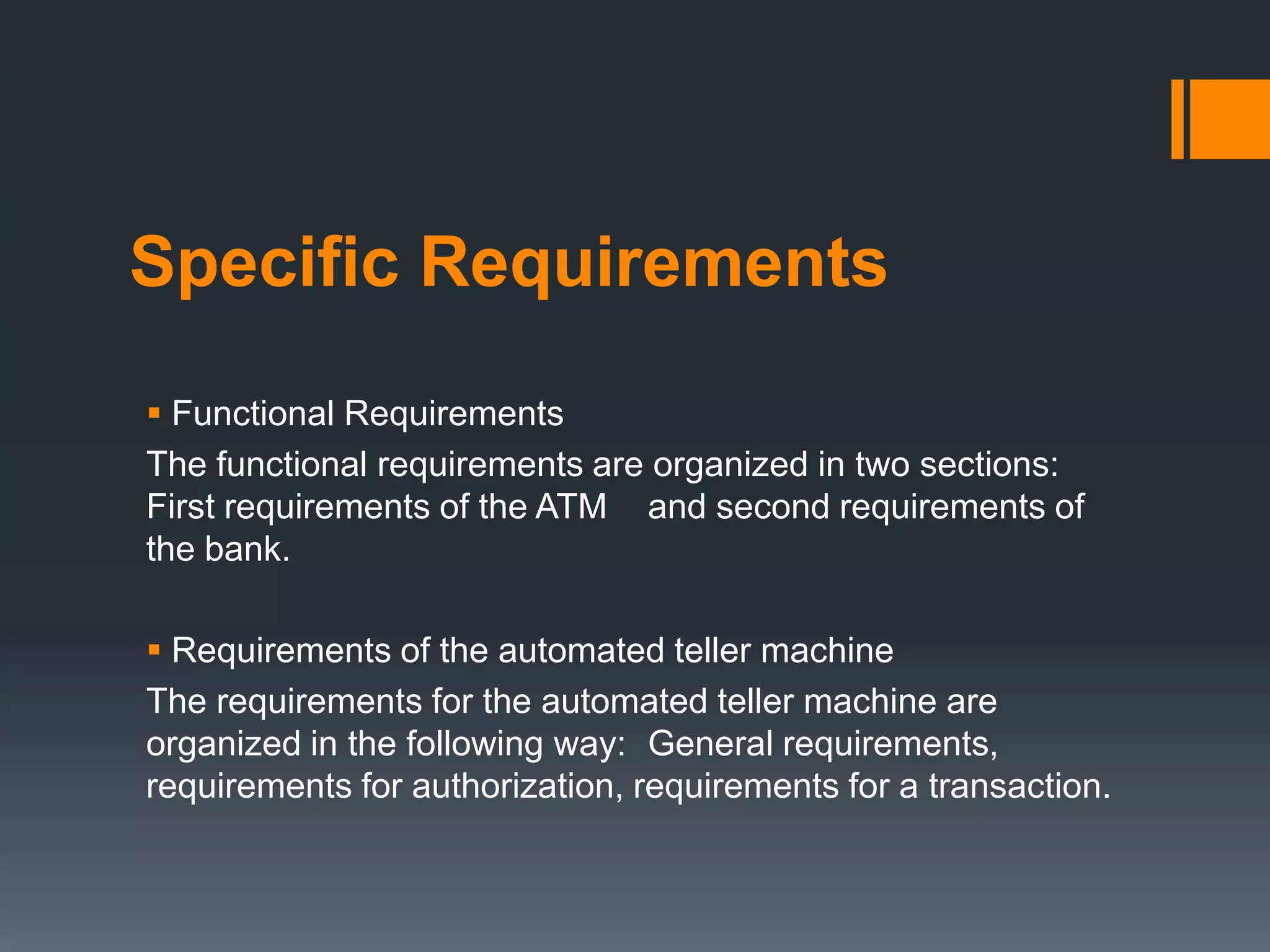 Specific Requirements
 Functional Requirements
The functional requirements are organized in two sections:
First requirements of the ATM and second requirements of
the bank.
 Requirements of the automated teller machine
The requirements for the automated teller machine are
organized in the following way: General requirements,
requirements for authorization, requirements for a transaction.
 