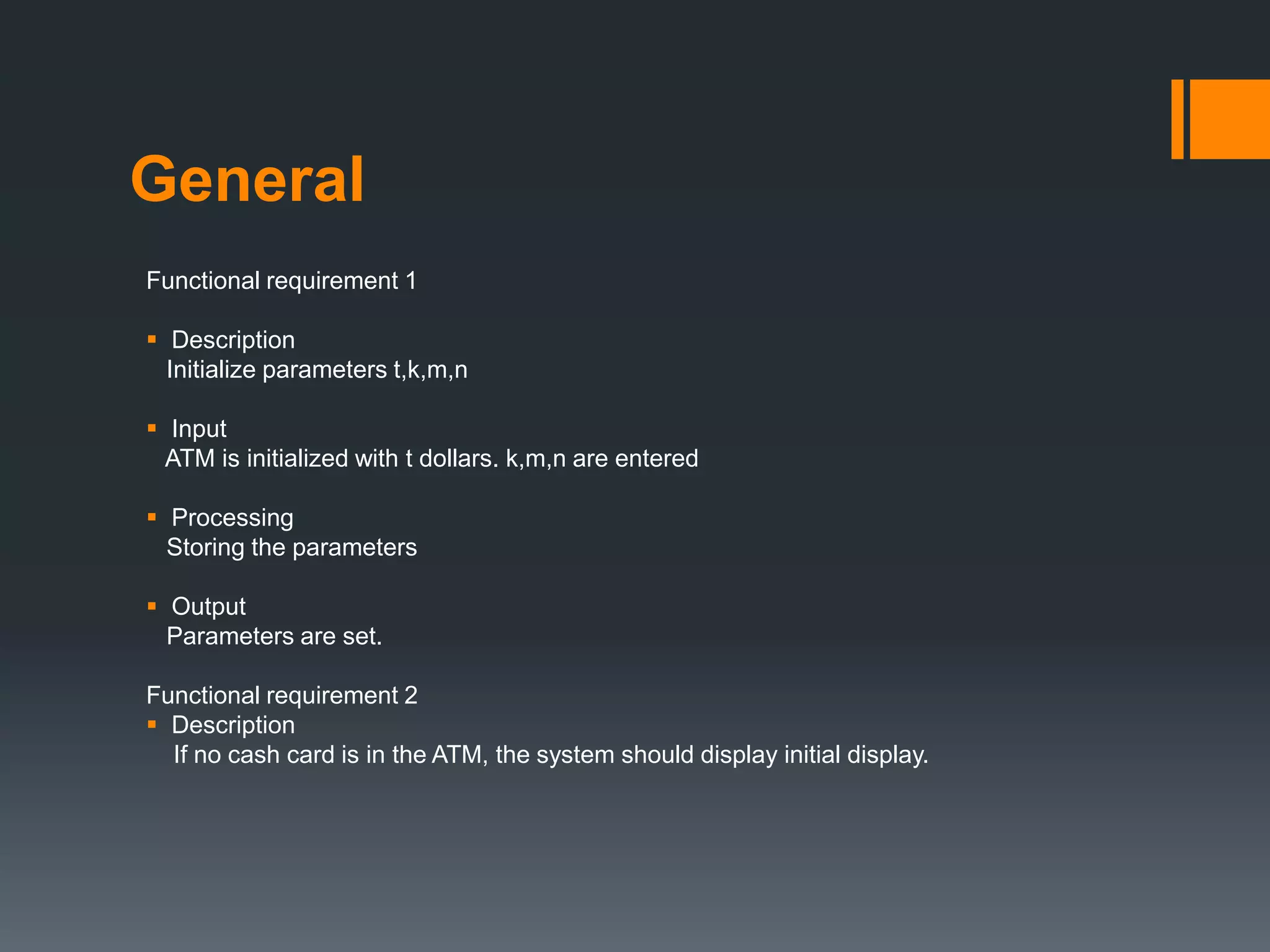 General
Functional requirement 1
 Description
Initialize parameters t,k,m,n
 Input
ATM is initialized with t dollars. k,m,n are entered
 Processing
Storing the parameters
 Output
Parameters are set.
Functional requirement 2
 Description
If no cash card is in the ATM, the system should display initial display.
 