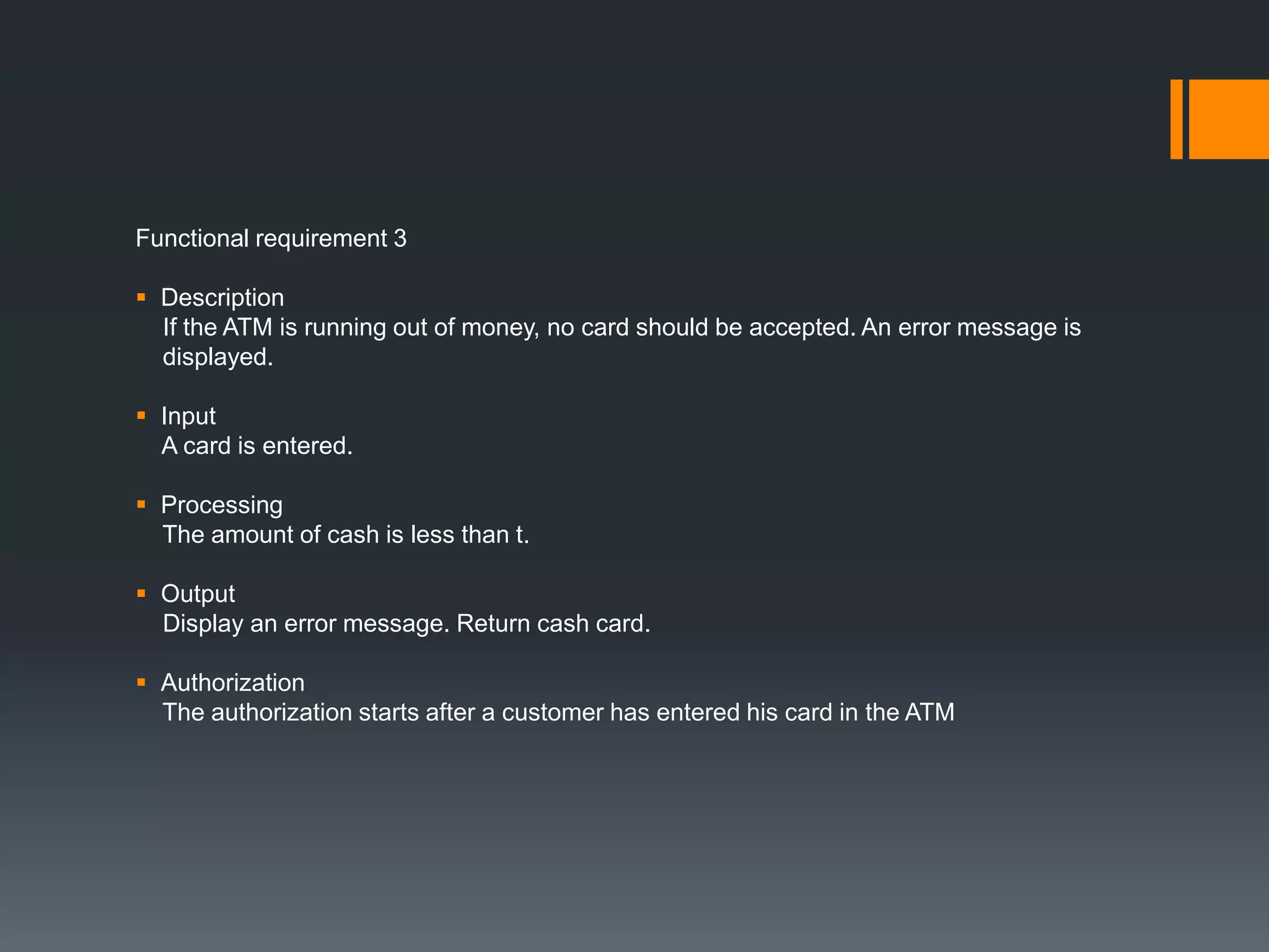 Functional requirement 3
 Description
If the ATM is running out of money, no card should be accepted. An error message is
displayed.
 Input
A card is entered.
 Processing
The amount of cash is less than t.
 Output
Display an error message. Return cash card.
 Authorization
The authorization starts after a customer has entered his card in the ATM
 