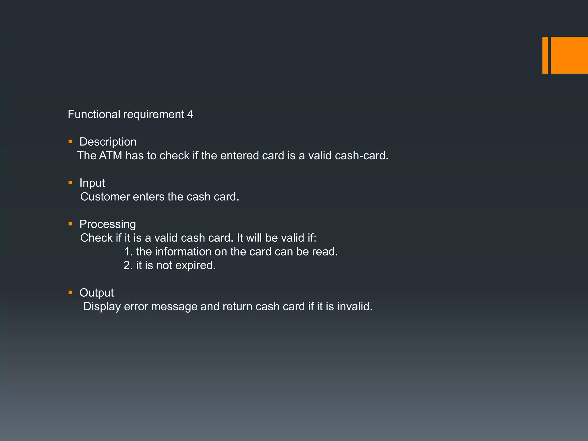 Functional requirement 4
 Description
The ATM has to check if the entered card is a valid cash-card.
 Input
Customer enters the cash card.
 Processing
Check if it is a valid cash card. It will be valid if:
1. the information on the card can be read.
2. it is not expired.
 Output
Display error message and return cash card if it is invalid.
 