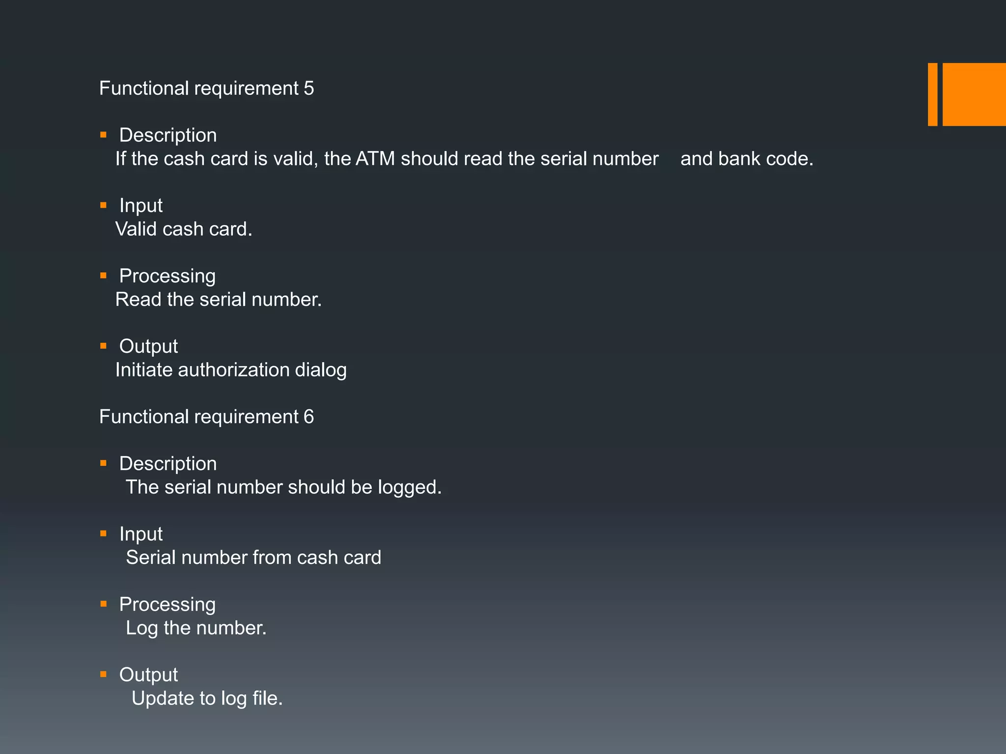 Functional requirement 5
 Description
If the cash card is valid, the ATM should read the serial number and bank code.
 Input
Valid cash card.
 Processing
Read the serial number.
 Output
Initiate authorization dialog
Functional requirement 6
 Description
The serial number should be logged.
 Input
Serial number from cash card
 Processing
Log the number.
 Output
Update to log file.
 
