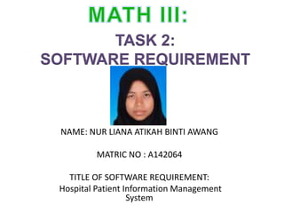 TASK 2:
SOFTWARE REQUIREMENT
NAME: NUR LIANA ATIKAH BINTI AWANG
MATRIC NO : A142064
TITLE OF SOFTWARE REQUIREMENT:
Hospital Patient Information Management
System
 