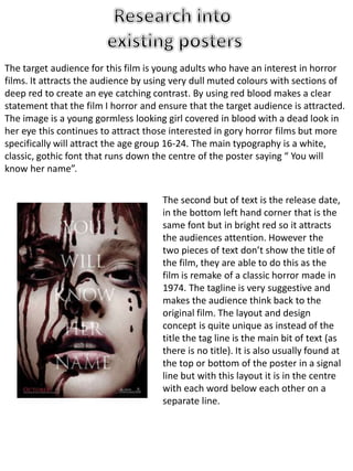 The target audience for this film is young adults who have an interest in horror 
films. It attracts the audience by using very dull muted colours with sections of 
deep red to create an eye catching contrast. By using red blood makes a clear 
statement that the film I horror and ensure that the target audience is attracted. 
The image is a young gormless looking girl covered in blood with a dead look in 
her eye this continues to attract those interested in gory horror films but more 
specifically will attract the age group 16-24. The main typography is a white, 
classic, gothic font that runs down the centre of the poster saying “ You will 
know her name”. 
The second but of text is the release date, 
in the bottom left hand corner that is the 
same font but in bright red so it attracts 
the audiences attention. However the 
two pieces of text don’t show the title of 
the film, they are able to do this as the 
film is remake of a classic horror made in 
1974. The tagline is very suggestive and 
makes the audience think back to the 
original film. The layout and design 
concept is quite unique as instead of the 
title the tag line is the main bit of text (as 
there is no title). It is also usually found at 
the top or bottom of the poster in a signal 
line but with this layout it is in the centre 
with each word below each other on a 
separate line. 
 