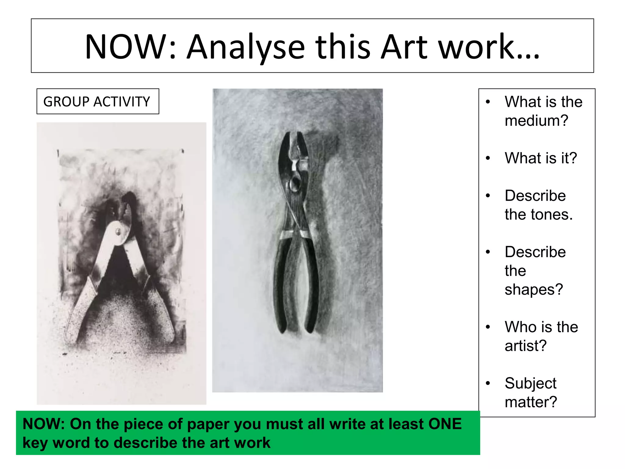 NOW: Analyse this Art work…
• What is the
medium?
• What is it?
• Describe
the tones.
• Describe
the
shapes?
• Who is the
artist?
• Subject
matter?
NOW: On the piece of paper you must all write at least ONE
key word to describe the art work
GROUP ACTIVITY
 